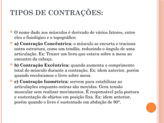 TIPOS DE CONTRAÇÕES:
 O nome dado aos músculos é derivado de vários fatores, entre
eles o fisiológico e o topográfico:
 a) Contração Concêntrica: o músculo se encurta e traciona
outra estrutura, como um tendão, reduzindo o ângulo de uma
articulação. Ex: Trazer um livro que estava sobre a mesa ao
encontro da cabeça.
 b) Contração Excêntrica: quando aumenta o comprimento
total do músculo durante a contração. Ex: idem anterior, porém
quando recolocamos o livro sobre mesa.
 c) Contração Isométrica: servem para estabilizar as
articulações enquanto outras são movidas. Gera tensão
muscular sem realizar movimentos. É responsável pela postura
e sustentação de objetos em posição fixa. Ex: idem anterior,
porém quando o livro é sustentado em abdução de 90°.
 