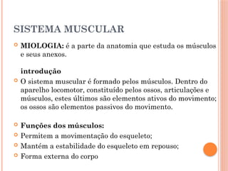 SISTEMA MUSCULAR
 MIOLOGIA: é a parte da anatomia que estuda os músculos
e seus anexos.
introdução
 O sistema muscular é formado pelos músculos. Dentro do
aparelho locomotor, constituído pelos ossos, articulações e
músculos, estes últimos são elementos ativos do movimento;
os ossos são elementos passivos do movimento.
 Funções dos músculos:
 Permitem a movimentação do esqueleto;
 Mantém a estabilidade do esqueleto em repouso;
 Forma externa do corpo
 