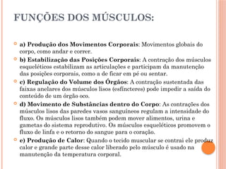 FUNÇÕES DOS MÚSCULOS:
 a) Produção dos Movimentos Corporais: Movimentos globais do
corpo, como andar e correr.
 b) Estabilização das Posições Corporais: A contração dos músculos
esqueléticos estabilizam as articulações e participam da manutenção
das posições corporais, como a de ficar em pé ou sentar.
 c) Regulação do Volume dos Órgãos: A contração sustentada das
faixas anelares dos músculos lisos (esfíncteres) pode impedir a saída do
conteúdo de um órgão oco.
 d) Movimento de Substâncias dentro do Corpo: As contrações dos
músculos lisos das paredes vasos sanguíneos regulam a intensidade do
fluxo. Os músculos lisos também podem mover alimentos, urina e
gametas do sistema reprodutivo. Os músculos esqueléticos promovem o
fluxo de linfa e o retorno do sangue para o coração.
 e) Produção de Calor: Quando o tecido muscular se contrai ele produz
calor e grande parte desse calor liberado pelo músculo é usado na
manutenção da temperatura corporal.
 