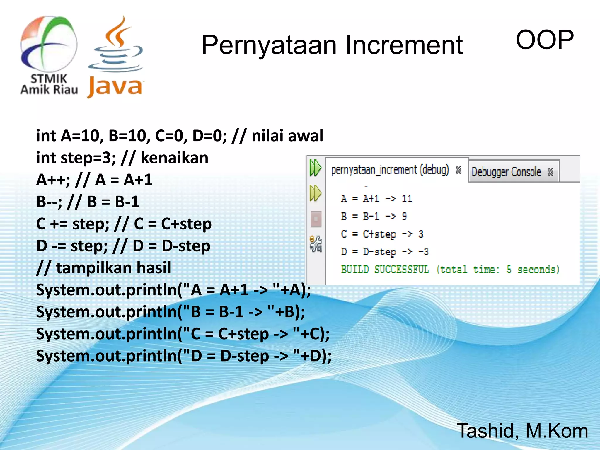 int A=10, B=10, C=0, D=0; // nilai awal
int step=3; // kenaikan
A++; // A = A+1
B--; // B = B-1
C += step; // C = C+step
D -= step; // D = D-step
// tampilkan hasil
System.out.println("A = A+1 -> "+A);
System.out.println("B = B-1 -> "+B);
System.out.println("C = C+step -> "+C);
System.out.println("D = D-step -> "+D);
OOP
Tashid, M.Kom
Pernyataan Increment
 