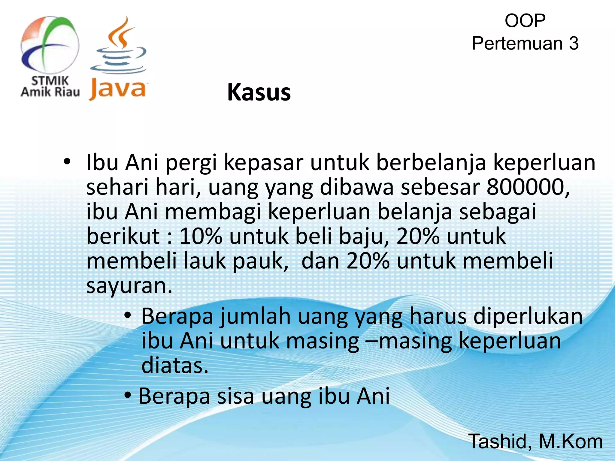 • Ibu Ani pergi kepasar untuk berbelanja keperluan
sehari hari, uang yang dibawa sebesar 800000,
ibu Ani membagi keperluan belanja sebagai
berikut : 10% untuk beli baju, 20% untuk
membeli lauk pauk, dan 20% untuk membeli
sayuran.
• Berapa jumlah uang yang harus diperlukan
ibu Ani untuk masing –masing keperluan
diatas.
• Berapa sisa uang ibu Ani
OOP
Pertemuan 3
Tashid, M.Kom
Kasus
 