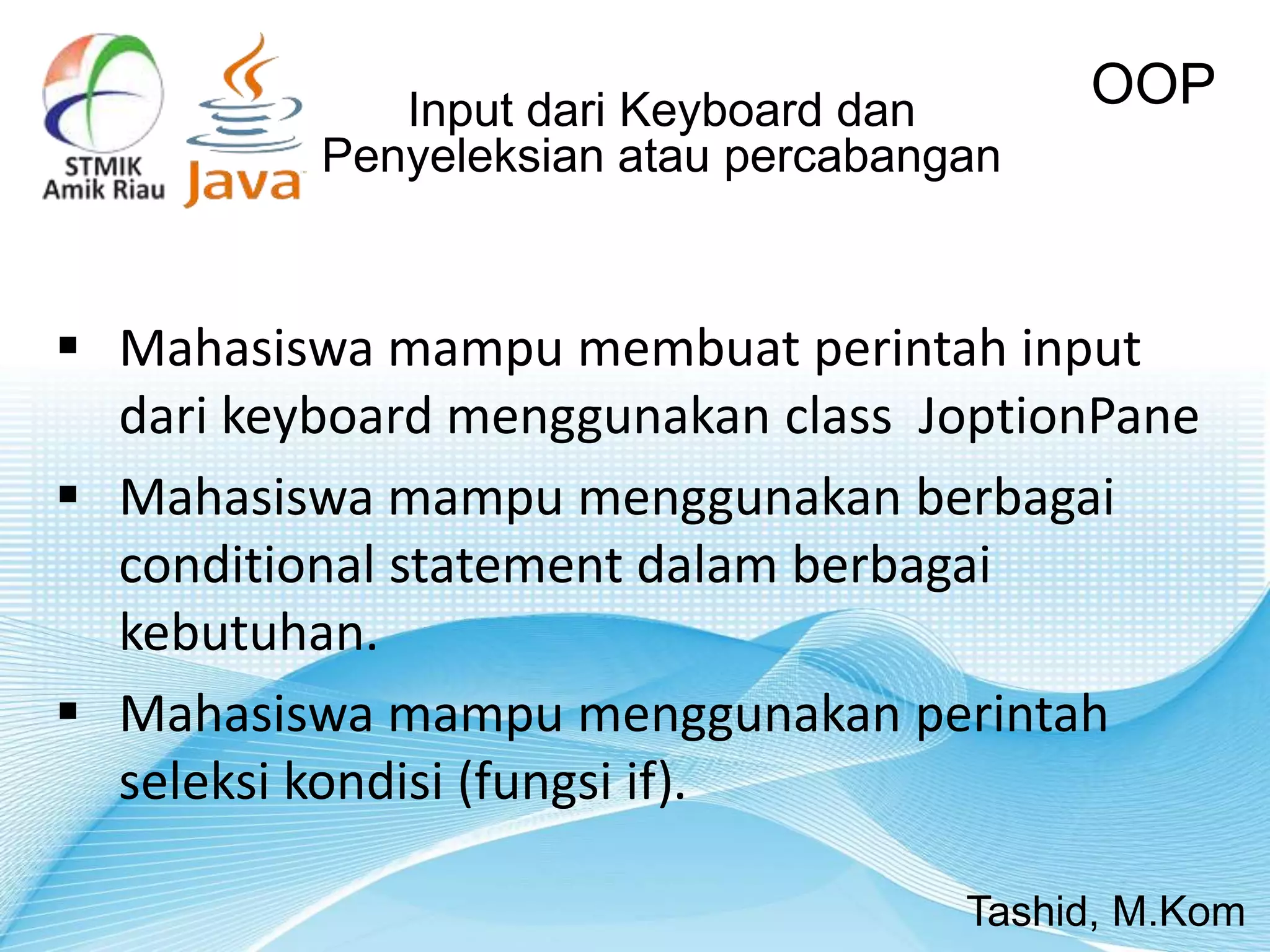 Input dari Keyboard dan
Penyeleksian atau percabangan
OOP
Tashid, M.Kom
 Mahasiswa mampu membuat perintah input
dari keyboard menggunakan class JoptionPane
 Mahasiswa mampu menggunakan berbagai
conditional statement dalam berbagai
kebutuhan.
 Mahasiswa mampu menggunakan perintah
seleksi kondisi (fungsi if).
 