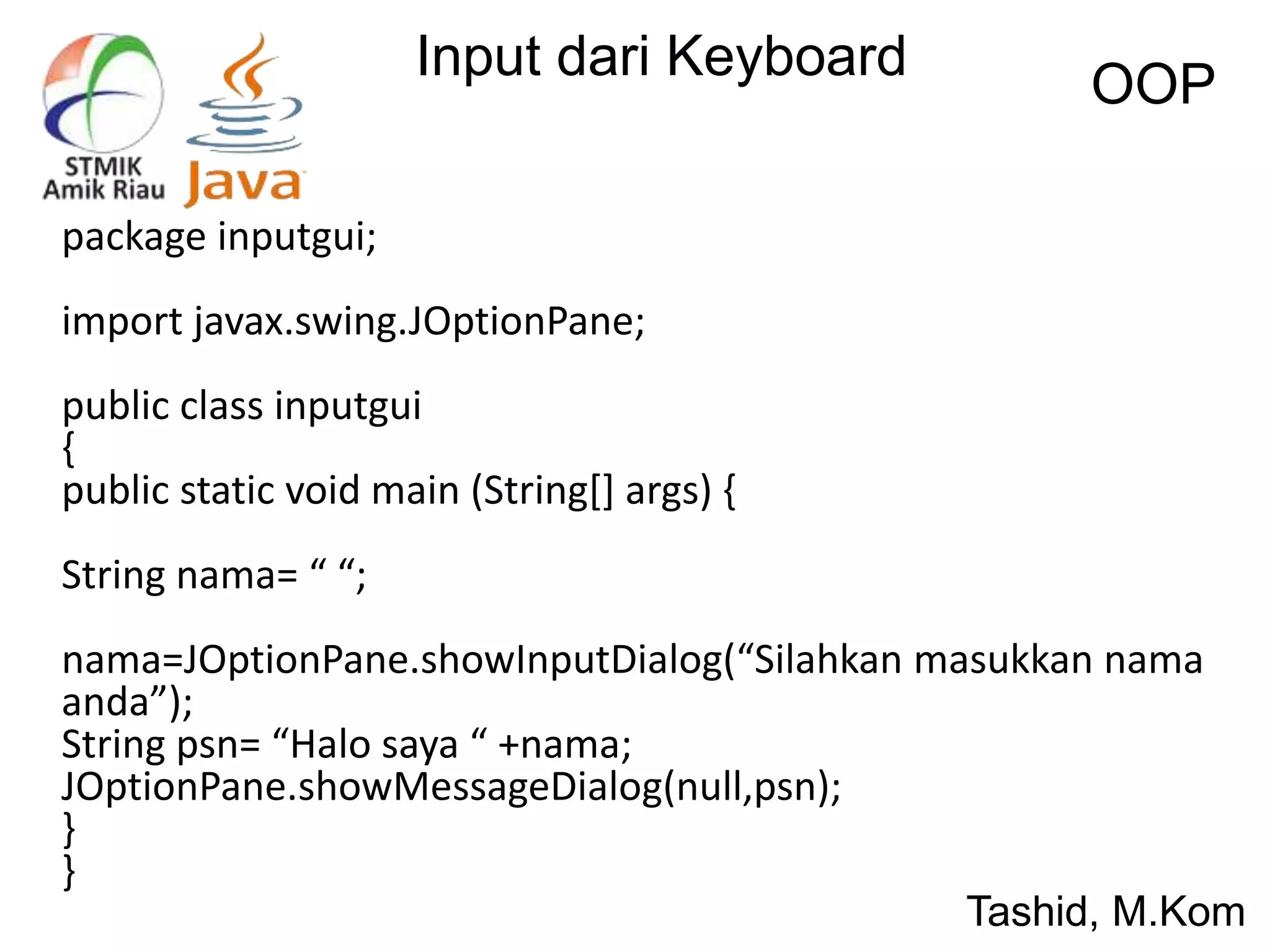 Input dari Keyboard
OOP
Tashid, M.Kom
package inputgui;
import javax.swing.JOptionPane;
public class inputgui
{
public static void main (String[] args) {
String nama= “ “;
nama=JOptionPane.showInputDialog(“Silahkan masukkan nama
anda”);
String psn= “Halo saya “ +nama;
JOptionPane.showMessageDialog(null,psn);
}
}
 