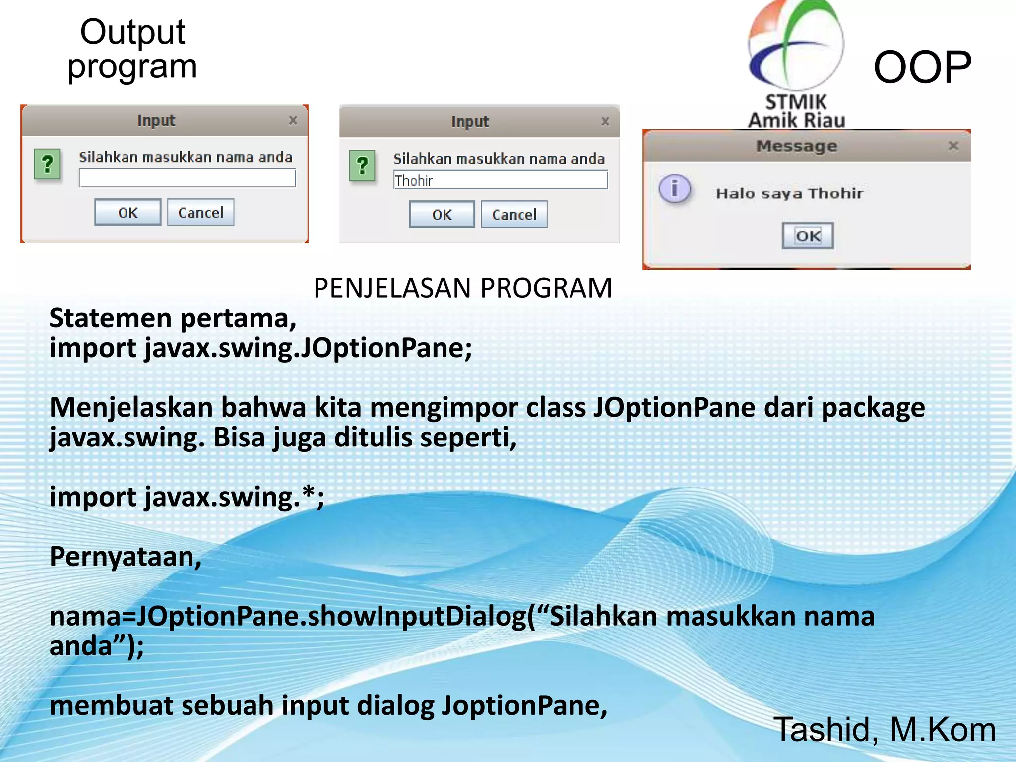 Output
program OOP
Tashid, M.Kom
PENJELASAN PROGRAM
Statemen pertama,
import javax.swing.JOptionPane;
Menjelaskan bahwa kita mengimpor class JOptionPane dari package
javax.swing. Bisa juga ditulis seperti,
import javax.swing.*;
Pernyataan,
nama=JOptionPane.showInputDialog(“Silahkan masukkan nama
anda”);
membuat sebuah input dialog JoptionPane,
 