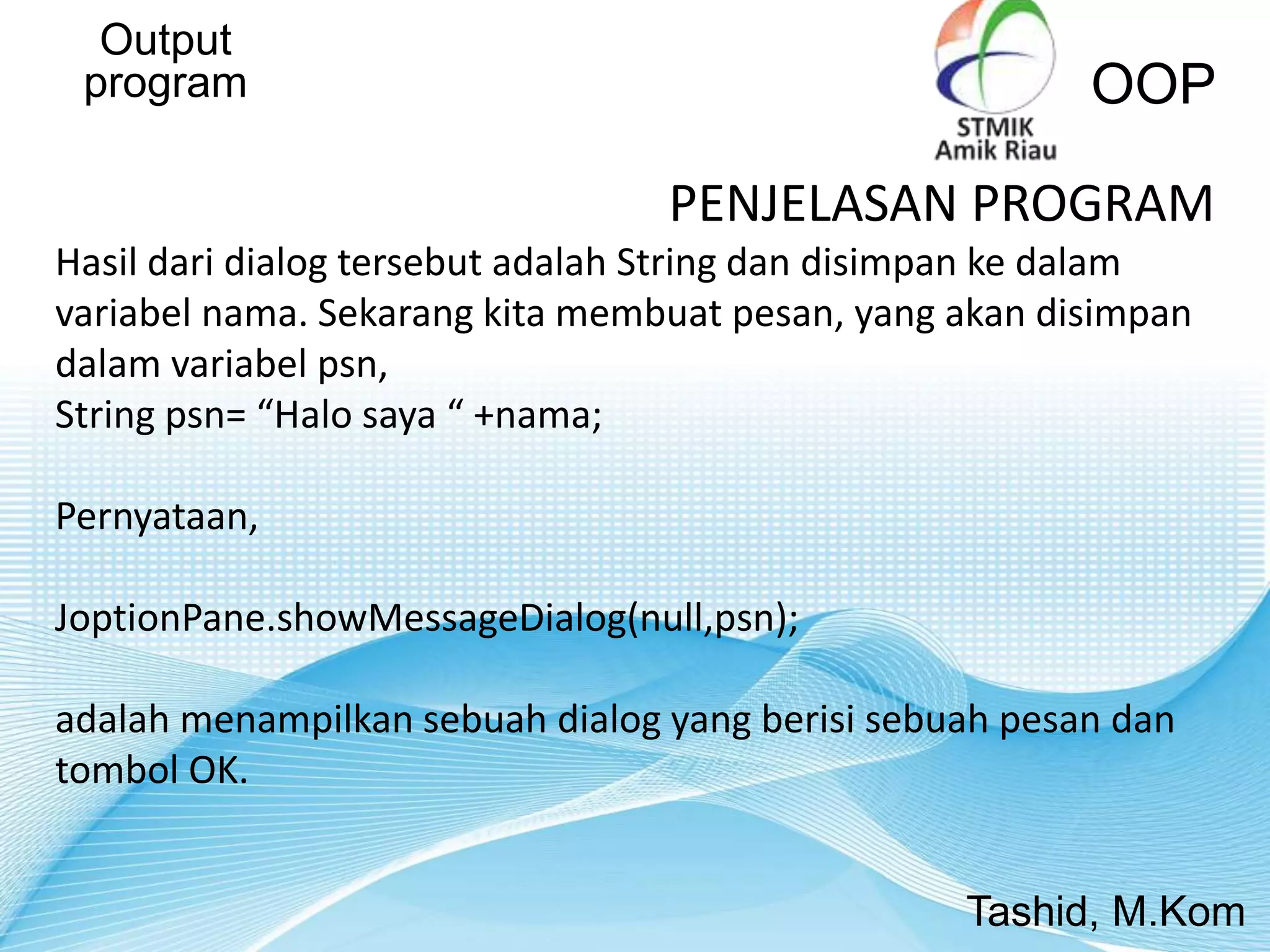 Output
program OOP
Tashid, M.Kom
PENJELASAN PROGRAM
Hasil dari dialog tersebut adalah String dan disimpan ke dalam
variabel nama. Sekarang kita membuat pesan, yang akan disimpan
dalam variabel psn,
String psn= “Halo saya “ +nama;
Pernyataan,
JoptionPane.showMessageDialog(null,psn);
adalah menampilkan sebuah dialog yang berisi sebuah pesan dan
tombol OK.
 