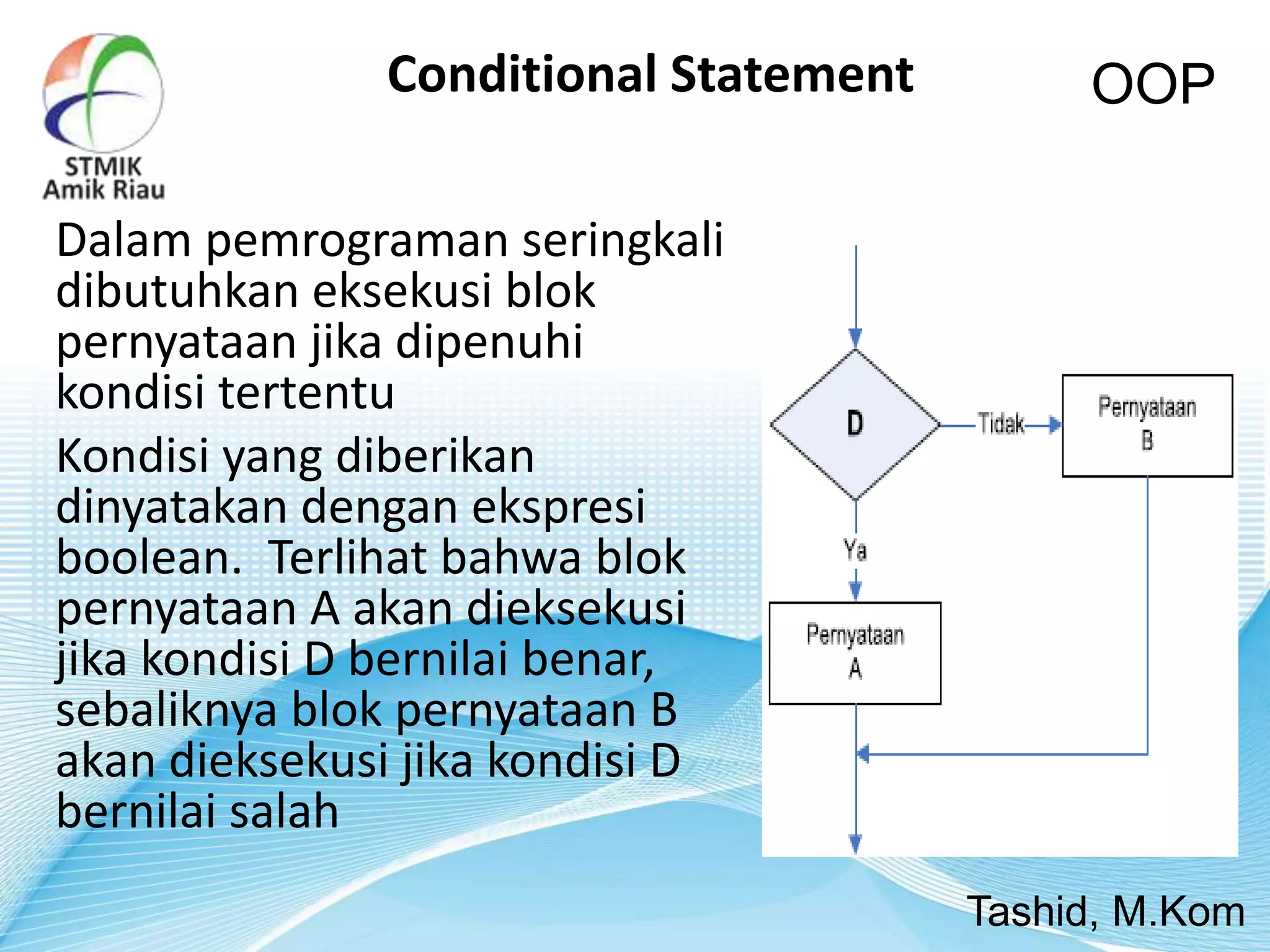 Dalam pemrograman seringkali
dibutuhkan eksekusi blok
pernyataan jika dipenuhi
kondisi tertentu
Kondisi yang diberikan
dinyatakan dengan ekspresi
boolean. Terlihat bahwa blok
pernyataan A akan dieksekusi
jika kondisi D bernilai benar,
sebaliknya blok pernyataan B
akan dieksekusi jika kondisi D
bernilai salah
OOP
Tashid, M.Kom
Conditional Statement
 