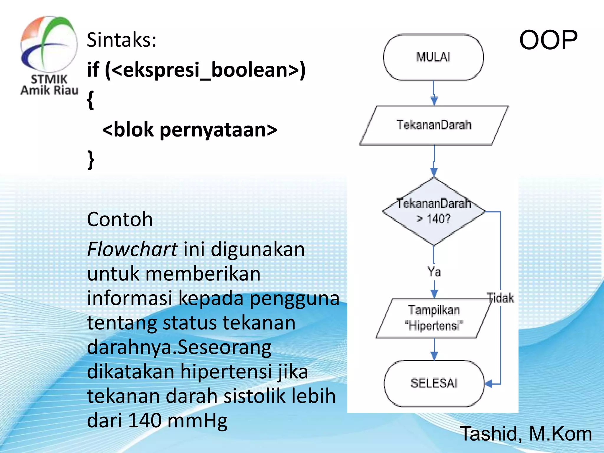 Sintaks:
if (<ekspresi_boolean>)
{
<blok pernyataan>
}
Contoh
Flowchart ini digunakan
untuk memberikan
informasi kepada pengguna
tentang status tekanan
darahnya.Seseorang
dikatakan hipertensi jika
tekanan darah sistolik lebih
dari 140 mmHg
OOP
Tashid, M.Kom
 