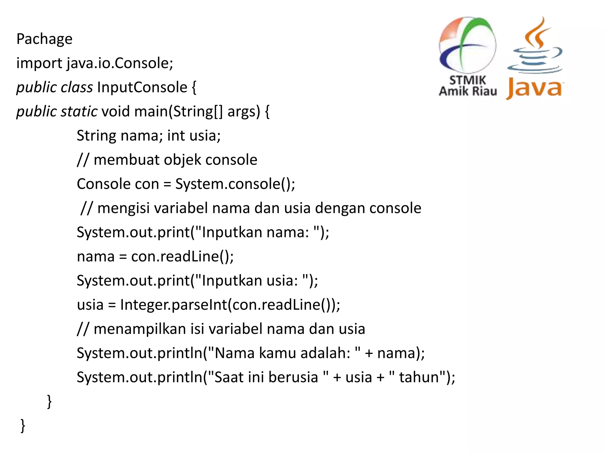 Pachage
import java.io.Console;
public class InputConsole {
public static void main(String[] args) {
String nama; int usia;
// membuat objek console
Console con = System.console();
// mengisi variabel nama dan usia dengan console
System.out.print("Inputkan nama: ");
nama = con.readLine();
System.out.print("Inputkan usia: ");
usia = Integer.parseInt(con.readLine());
// menampilkan isi variabel nama dan usia
System.out.println("Nama kamu adalah: " + nama);
System.out.println("Saat ini berusia " + usia + " tahun");
}
}
 