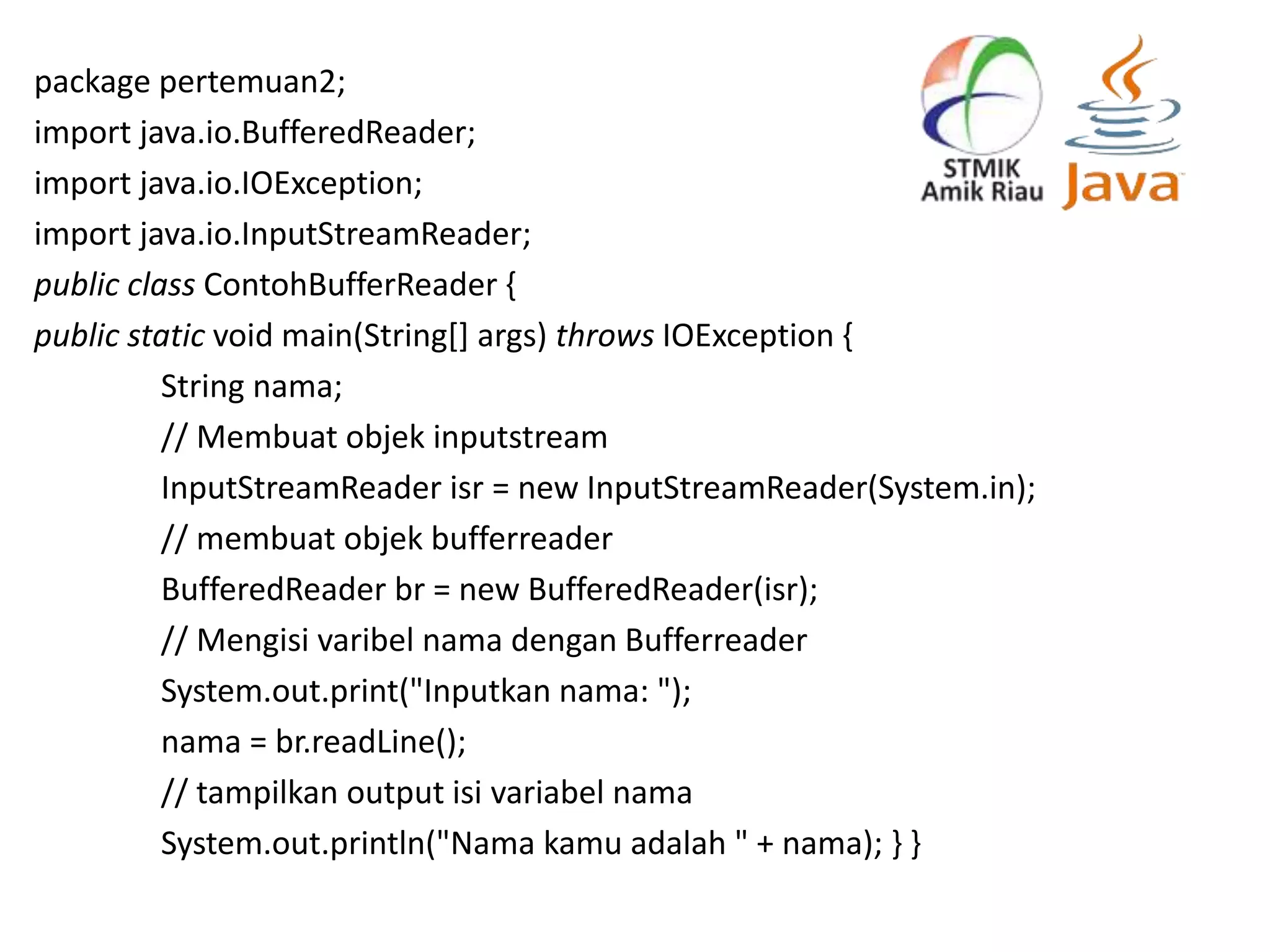 package pertemuan2;
import java.io.BufferedReader;
import java.io.IOException;
import java.io.InputStreamReader;
public class ContohBufferReader {
public static void main(String[] args) throws IOException {
String nama;
// Membuat objek inputstream
InputStreamReader isr = new InputStreamReader(System.in);
// membuat objek bufferreader
BufferedReader br = new BufferedReader(isr);
// Mengisi varibel nama dengan Bufferreader
System.out.print("Inputkan nama: ");
nama = br.readLine();
// tampilkan output isi variabel nama
System.out.println("Nama kamu adalah " + nama); } }
 