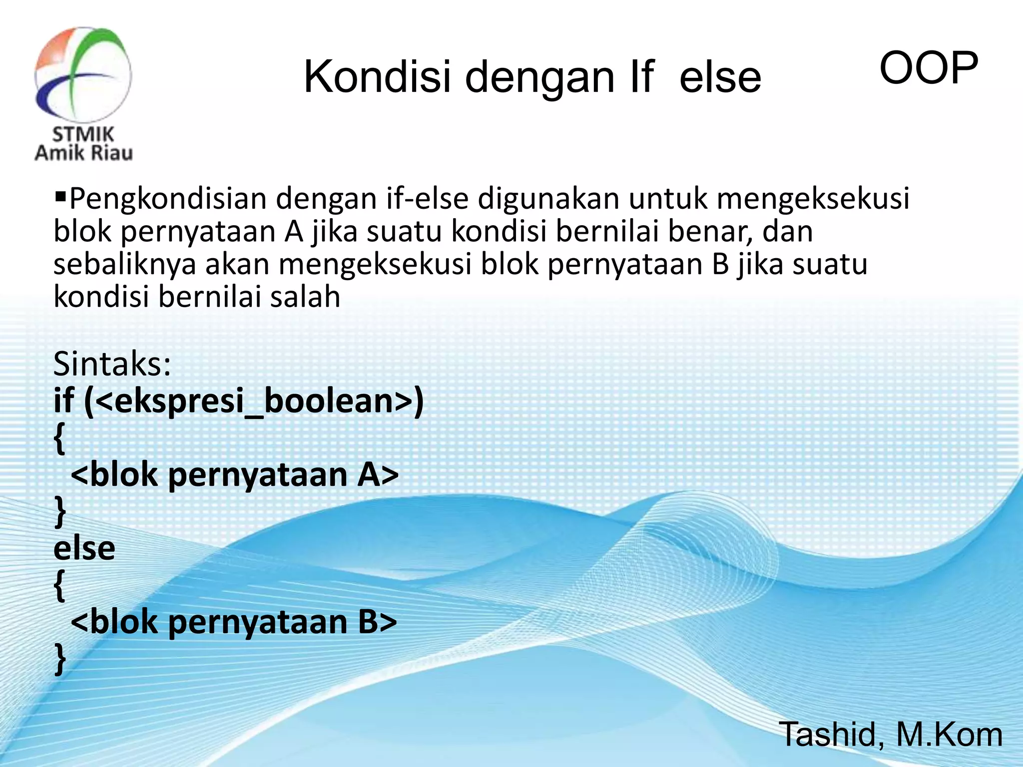 Kondisi dengan If else OOP
Tashid, M.Kom
Pengkondisian dengan if-else digunakan untuk mengeksekusi
blok pernyataan A jika suatu kondisi bernilai benar, dan
sebaliknya akan mengeksekusi blok pernyataan B jika suatu
kondisi bernilai salah
Sintaks:
if (<ekspresi_boolean>)
{
<blok pernyataan A>
}
else
{
<blok pernyataan B>
}
 