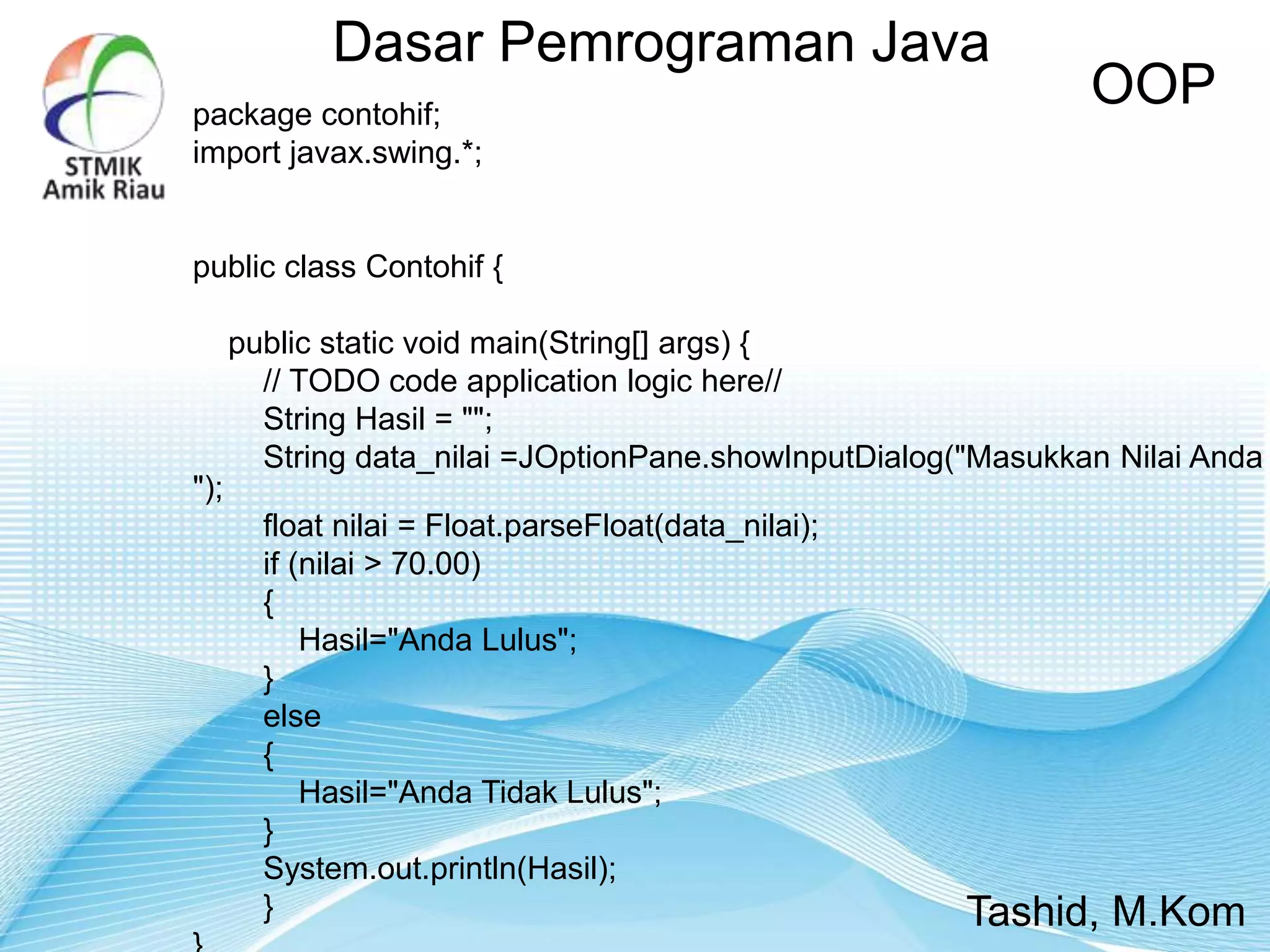 Dasar Pemrograman Java
OOP
Tashid, M.Kom
package contohif;
import javax.swing.*;
public class Contohif {
public static void main(String[] args) {
// TODO code application logic here//
String Hasil = "";
String data_nilai =JOptionPane.showInputDialog("Masukkan Nilai Anda
");
float nilai = Float.parseFloat(data_nilai);
if (nilai > 70.00)
{
Hasil="Anda Lulus";
}
else
{
Hasil="Anda Tidak Lulus";
}
System.out.println(Hasil);
}
 