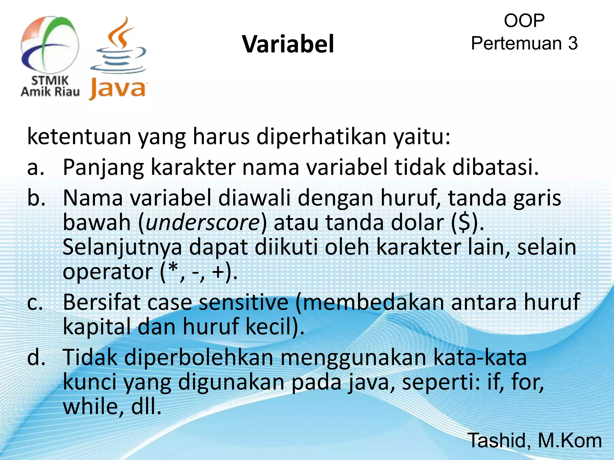ketentuan yang harus diperhatikan yaitu:
a. Panjang karakter nama variabel tidak dibatasi.
b. Nama variabel diawali dengan huruf, tanda garis
bawah (underscore) atau tanda dolar ($).
Selanjutnya dapat diikuti oleh karakter lain, selain
operator (*, -, +).
c. Bersifat case sensitive (membedakan antara huruf
kapital dan huruf kecil).
d. Tidak diperbolehkan menggunakan kata-kata
kunci yang digunakan pada java, seperti: if, for,
while, dll.
OOP
Pertemuan 3
Tashid, M.Kom
Variabel
 