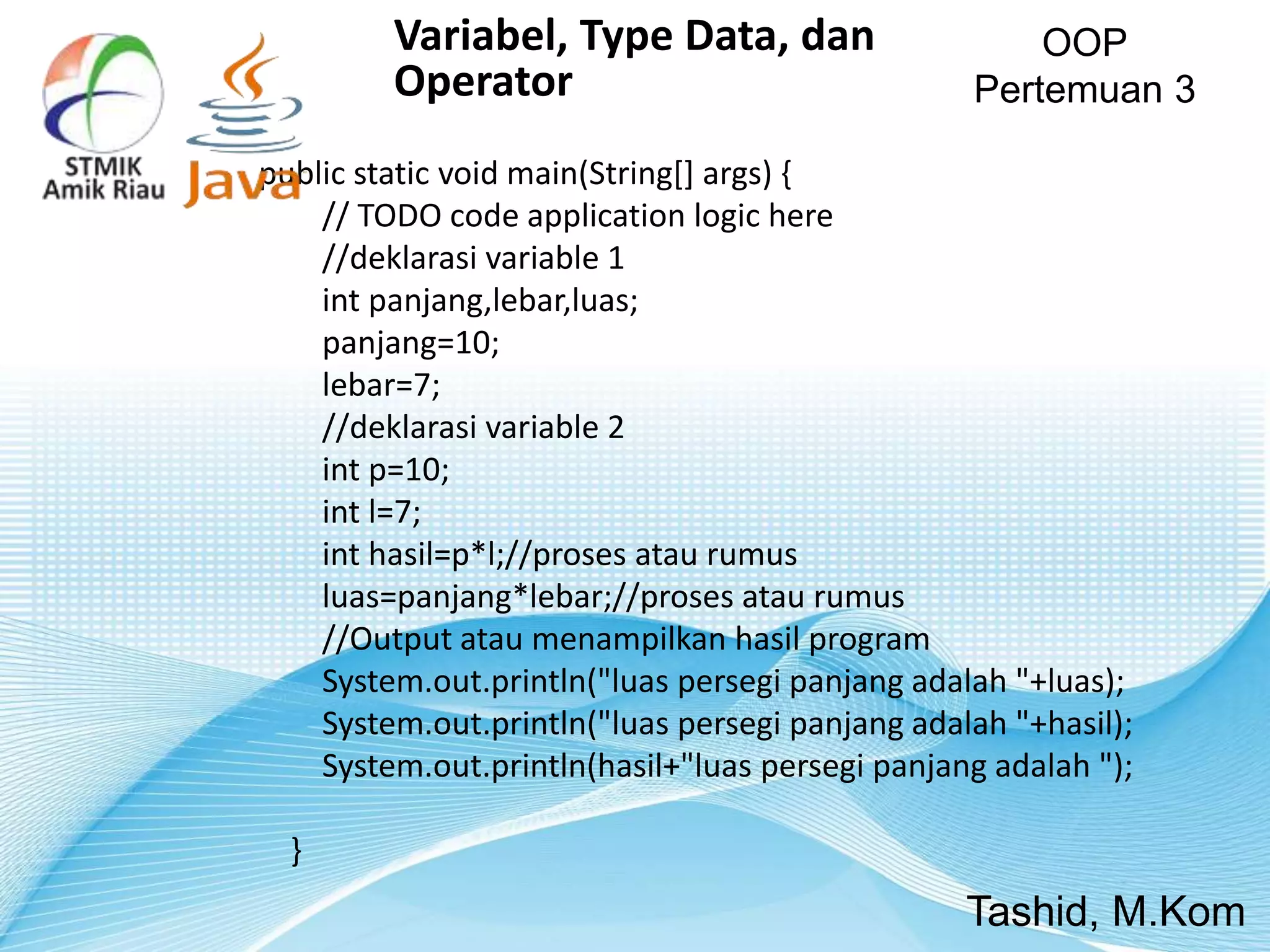 public static void main(String[] args) {
// TODO code application logic here
//deklarasi variable 1
int panjang,lebar,luas;
panjang=10;
lebar=7;
//deklarasi variable 2
int p=10;
int l=7;
int hasil=p*l;//proses atau rumus
luas=panjang*lebar;//proses atau rumus
//Output atau menampilkan hasil program
System.out.println("luas persegi panjang adalah "+luas);
System.out.println("luas persegi panjang adalah "+hasil);
System.out.println(hasil+"luas persegi panjang adalah ");
}
OOP
Pertemuan 3
Tashid, M.Kom
Variabel, Type Data, dan
Operator
 