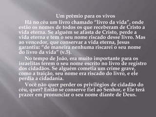 Um prêmio para os vivos
Há no céu um livro chamado “livro da vida”, onde
estão os nomes de todos os que receberam de Cristo a
vida eterna. Se alguém se afasta de Cristo, perde a
vida eterna e tem o seu nome riscado desse livro. Mas
ao vencedor, que conservar a vida eterna, Jesus
garantiu: “de maneira nenhuma riscarei o seu nome
do livro da vida” (v.5).
No tempo de João, era muito importante para os
israelitas terem o seu nome escrito no livro de registro
dos cidadãos. Se alguém cometia um crime grave,
como a traição, seu nome era riscado do livro, e ele
perdia a cidadania.
Você não quer perder os privilégios de cidadão do
céu, quer? Então se conserve fiel ao Senhor, e Ele terá
prazer em pronunciar o seu nome diante de Deus.
 