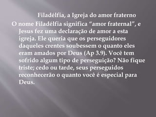 Filadélfia, a Igreja do amor fraterno
O nome Filadélfia significa “amor fraternal”, e
Jesus fez uma declaração de amor a esta
igreja. Ele queria que os perseguidores
daqueles crentes soubessem o quanto eles
eram amados por Deus (Ap 3.9). Você tem
sofrido algum tipo de perseguição? Não fique
triste; cedo ou tarde, seus perseguidos
reconhecerão o quanto você é especial para
Deus.
 