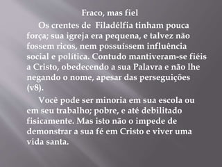 Fraco, mas fiel
Os crentes de Filadélfia tinham pouca
força; sua igreja era pequena, e talvez não
fossem ricos, nem possuíssem influência
social e política. Contudo mantiveram-se fiéis
a Cristo, obedecendo a sua Palavra e não lhe
negando o nome, apesar das perseguições
(v8).
Você pode ser minoria em sua escola ou
em seu trabalho; pobre, e até debilitado
fisicamente. Mas isto não o impede de
demonstrar a sua fé em Cristo e viver uma
vida santa.
 