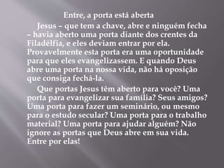 Entre, a porta está aberta
Jesus – que tem a chave, abre e ninguém fecha
– havia aberto uma porta diante dos crentes da
Filadélfia, e eles deviam entrar por ela.
Provavelmente esta porta era uma oportunidade
para que eles evangelizassem. E quando Deus
abre uma porta na nossa vida, não há oposição
que consiga fechá-la.
Que portas Jesus têm aberto para você? Uma
porta para evangelizar sua família? Seus amigos?
Uma porta para fazer um seminário, ou mesmo
para o estudo secular? Uma porta para o trabalho
material? Uma porta para ajudar alguém? Não
ignore as portas que Deus abre em sua vida.
Entre por elas!
 
