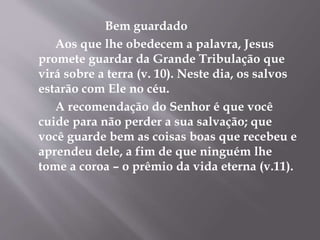 Bem guardado
Aos que lhe obedecem a palavra, Jesus
promete guardar da Grande Tribulação que
virá sobre a terra (v. 10). Neste dia, os salvos
estarão com Ele no céu.
A recomendação do Senhor é que você
cuide para não perder a sua salvação; que
você guarde bem as coisas boas que recebeu e
aprendeu dele, a fim de que ninguém lhe
tome a coroa – o prêmio da vida eterna (v.11).
 