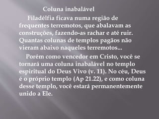 Coluna inabalável
Filadélfia ficava numa região de
frequentes terremotos, que abalavam as
construções, fazendo-as rachar e até ruir.
Quantas colunas de templos pagãos não
vieram abaixo naqueles terremotos...
Porém como vencedor em Cristo, você se
tornará uma coluna inabalável no templo
espiritual do Deus Vivo (v. 11). No céu, Deus
é o próprio templo (Ap 21.22), e como coluna
desse templo, você estará permanentemente
unido a Ele.
 