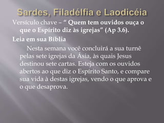 Versículo chave – “ Quem tem ouvidos ouça o
que o Espírito diz às igrejas” (Ap 3.6).
Leia em sua Bíblia
Nesta semana você concluirá a sua turnê
pelas sete igrejas da Ásia, às quais Jesus
destinou sete cartas. Esteja com os ouvidos
abertos ao que diz o Espírito Santo, e compare
sua vida à destas igrejas, vendo o que aprova e
o que desaprova.
 