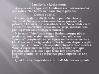Laudicéia, a igreja morna
A repreensão à igreja de Laodicéia é a mais severa das
sete cartas. Não houve nenhum elogio para ela.
Quente ou frio?
Os crentes de Laodicéia tinham perdido o fervor
espiritual. Não eram entusiasmados na pregação da
palavra, e Enem zelosos em obedecê-la. Na verdade eram
apenas “meio crentes”. Estavam na igreja, mas também
participavam das coisas pecaminosas.
Não eram “frios” para com o Senhor, porque não o
rejeitavam total e abertamente. Também não eram
“quentes” porque não se consagravam fervorosamente a
Ele. Eram como as águas das fontes termais daquela região
que, depois de correr pelo aqueduto, tornavam-se mornas.
Você já experimentou tomar água morna?Dizem que
provoca vômito. É isso o que Jesus fará aos crentes
mornos; vomitá-los-á porque não pode suportá-los (Ap
3.15).
Qual é a sua temperatura spiritual? Melhor ser quente!
 
