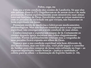 Pobre, cego, nu
Esta era a triste condição dos crentes de Laodicéia. Só que eles
não sabiam disso (v.17). Orgulhavam-se de serem ricos e de nada
precisarem. Porém espiritualmente eram miseráveis; suas almas
estavam famintas de Deus. Envolvidos com as coisas materiais e
com os pecados da sociedade em que viviam, não buscavam os
bens espirituais em Jesus.
Possuíam escola de medicina e fabricavam medicamentos
oftalmológicos. Mas não tinham remédios para a sua cegueira
espiritual; não enxergavam a triste condição de suas almas.
Confeccionavam e exportavam roupas de lã. Certamente os
crentes daquela igreja assistiam aos cultos elegantemente
vestidos. Porém espiritualmente estavam nus; a vergonha de
seus pecados ficava exposta aos olhos de Deus.
Tomara que a sua condição espiritual seja bem diferente da
dos laodicenses, mas em todo caso, você pode seguir o conselho
do Senhor para eles: comprar de Jesus ouro refinado no fogo – as
riquezas espirituais; vestes brancas – justiça e santidade; e
colírio para os olhos – a iluminação do Espírito Santo (v. 18).
 