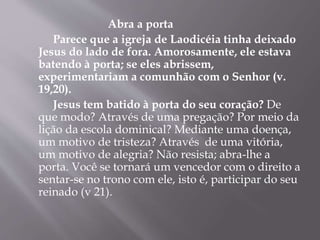 Abra a porta
Parece que a igreja de Laodicéia tinha deixado
Jesus do lado de fora. Amorosamente, ele estava
batendo à porta; se eles abrissem,
experimentariam a comunhão com o Senhor (v.
19,20).
Jesus tem batido à porta do seu coração? De
que modo? Através de uma pregação? Por meio da
lição da escola dominical? Mediante uma doença,
um motivo de tristeza? Através de uma vitória,
um motivo de alegria? Não resista; abra-lhe a
porta. Você se tornará um vencedor com o direito a
sentar-se no trono com ele, isto é, participar do seu
reinado (v 21).
 
