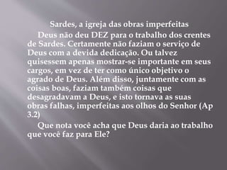 Sardes, a igreja das obras imperfeitas
Deus não deu DEZ para o trabalho dos crentes
de Sardes. Certamente não faziam o serviço de
Deus com a devida dedicação. Ou talvez
quisessem apenas mostrar-se importante em seus
cargos, em vez de ter como único objetivo o
agrado de Deus. Além disso, juntamente com as
coisas boas, faziam também coisas que
desagradavam a Deus, e isto tornava as suas
obras falhas, imperfeitas aos olhos do Senhor (Ap
3.2)
Que nota você acha que Deus daria ao trabalho
que você faz para Ele?
 