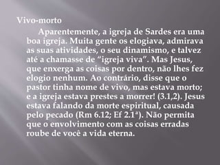 Vivo-morto
Aparentemente, a igreja de Sardes era uma
boa igreja. Muita gente os elogiava, admirava
as suas atividades, o seu dinamismo, e talvez
até a chamasse de “igreja viva”. Mas Jesus,
que enxerga as coisas por dentro, não lhes fez
elogio nenhum. Ao contrário, disse que o
pastor tinha nome de vivo, mas estava morto;
e a igreja estava prestes a morrer! (3.1,2). Jesus
estava falando da morte espiritual, causada
pelo pecado (Rm 6.12; Ef 2.1ª). Não permita
que o envolvimento com as coisas erradas
roube de você a vida eterna.
 