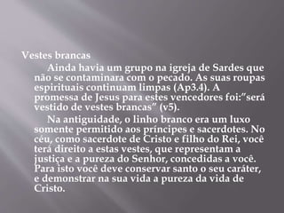 Vestes brancas
Ainda havia um grupo na igreja de Sardes que
não se contaminara com o pecado. As suas roupas
espirituais continuam limpas (Ap3.4). A
promessa de Jesus para estes vencedores foi:”será
vestido de vestes brancas” (v5).
Na antiguidade, o linho branco era um luxo
somente permitido aos príncipes e sacerdotes. No
céu, como sacerdote de Cristo e filho do Rei, você
terá direito a estas vestes, que representam a
justiça e a pureza do Senhor, concedidas a você.
Para isto você deve conservar santo o seu caráter,
e demonstrar na sua vida a pureza da vida de
Cristo.
 
