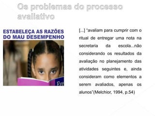[...] “avaliam para cumprir com o
ritual de entregar uma nota na
secretaria da escola...não
considerando os resultados da
avaliação no planejamento das
atividades seguintes e, ainda
consideram como elementos a
serem avaliados, apenas os
alunos”(Melchior, 1994, p.54)
 