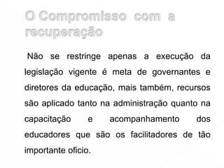 Não se restringe apenas a execução da
legislação vigente é meta de governantes e
diretores da educação, mais também, recursos
são aplicado tanto na administração quanto na
capacitação e acompanhamento dos
educadores que são os facilitadores de tão
importante oficio.
 
