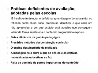  Práticas deficientes de avaliação,
adotadas pelas escolas
É insuficiente detectar o déficit na aprendizagem do educando, ou
rotulá-lo como aluno fraco, precisa-se identificar o que cada um
não apreendeu e em que estágio está aqueles que conseguem
inferir de forma satisfatória o conteúdo programático exposto.
 Baixa eficiência da gestão pedagógica
 Precários métodos desconstrução curricular
 O ensino desvinculado da realidade
 A incongruência entre o que se ensina e as efetivas
necessidades educativas se faz
 Falta de domínio de partes importantes do conteúdo
 