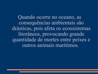 Quando ocorre no oceano, as consequências ambientais são drásticas, pois afeta os ecossistemas litorâneos, provocando grande quantidade de mortes entre peixes e outros animais marítimos.  
