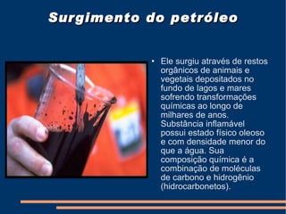 Surgimento do petróleo Ele surgiu através de restos orgânicos de animais e vegetais depositados no fundo de lagos e mares sofrendo transformações químicas ao longo de milhares de anos. Substância inflamável possui estado físico oleoso e com densidade menor do que a água. Sua composição química é a combinação de moléculas de carbono e hidrogênio (hidrocarbonetos). 