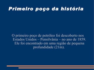 Primeiro poço da história  O primeiro poço de petróleo foi descoberto nos Estados Unidos – Pensilvânia – no ano de 1859. Ele foi encontrado em uma região de pequena profundidade (21m).  