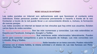 REDES SOCIALES EN INTERNET
Las redes sociales en internet son aplicaciones web que favorecen el contacto entre
individuos. Estas personas pueden conocerse previamente o hacerlo a través de la red.
Contactar a través de la red puede llevar a un conocimiento directo o, incluso, la formación
de nuevas parejas.
Las redes sociales en internet se basan en los vínculos que hay entre sus usuarios. Existen
varios tipos de redes sociales:
1.- Redes sociales genéricas. Son las más numerosas y conocidas. Las más extendidas en
España son Facebook, Instagram, Google+ y Twitter.
2.- Redes sociales profesionales. Sus miembros están relacionados laboralmente. Pueden
servir para conectar compañeros o para la búsqueda de trabajo. Las más conocidas son
LinkedIn, Xing y Viadeo.
3.- Redes sociales verticales o temáticas. Están basadas en un tema concreto. Pueden relacionar
personas con el mismo hobbie, la misma actividad o el mismo rol. Las más famosas son Flickr,
Pinterest y YouTube.
 