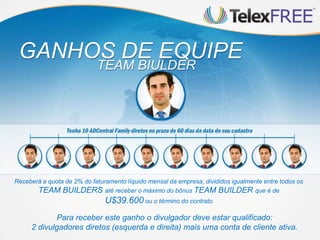 GANHOS DE EQUIPE
                            TEAM BIULDER




Receberá a quota de 2% do faturamento líquido mensal da empresa, divididos igualmente entre todos os
       TEAM BUILDERS até receber o máximo do bônus TEAM BUILDER que é de
                               U$39.600 ou o término do contrato
            Para receber este ganho o divulgador deve estar qualificado:
     2 divulgadores diretos (esquerda e direita) mais uma conta de cliente ativa.
 