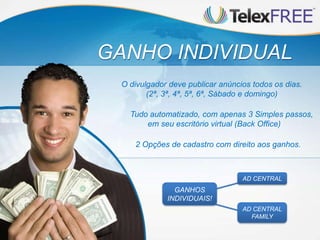 GANHO INDIVIDUAL
 O divulgador deve publicar anúncios todos os dias.
        (2ª, 3ª, 4ª, 5ª, 6ª, Sábado e domingo)

   Tudo automatizado, com apenas 3 Simples passos,
       em seu escritório virtual (Back Office)

    2 Opções de cadastro com direito aos ganhos.



                                  AD CENTRAL
               GANHOS
             INDIVIDUAIS!
                                  AD CENTRAL
                                    FAMILY
 