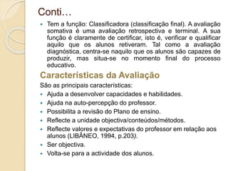Conti…
 Tem a função: Classificadora (classificação final). A avaliação
somativa é uma avaliação retrospectiva e terminal. A sua
função é claramente de certificar, isto é, verificar e qualificar
aquilo que os alunos retiveram. Tal como a avaliação
diagnóstica, centra-se naquilo que os alunos são capazes de
produzir, mas situa-se no momento final do processo
educativo.
Características da Avaliação
São as principais características:
 Ajuda a desenvolver capacidades e habilidades.
 Ajuda na auto-percepção do professor.
 Possibilita a revisão do Plano de ensino.
 Reflecte a unidade objectiva/conteúdos/métodos.
 Reflecte valores e expectativas do professor em relação aos
alunos (LIBÂNEO, 1994, p.203).
 Ser objectiva.
 Volta-se para a actividade dos alunos.
 