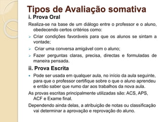 Tipos de Avaliação somativa
i. Prova Oral
Realiza-se na base de um diálogo entre o professor e o aluno,
obedecendo certos critérios como:
 Criar condições favoráveis para que os alunos se sintam a
vontade;
 Criar uma conversa amigável com o aluno;
 Fazer perguntas claras, precisa, directas e formuladas de
maneira pensada.
ii. Prova Escrita
 Pode ser usada em qualquer aula, no início da aula seguinte,
para que o professor certifique sobre o que o aluno aprendeu
e então saber que rumo dar aos trabalhos da nova aula.
As provas escritas principalmente utilizadas são: ACS, APS,
ACF e Exame final.
Dependendo ainda delas, a atribuição de notas ou classificação
vai determinar a aprovação e reprovação do aluno.
 