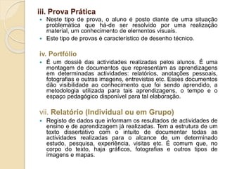 iii. Prova Prática
 Neste tipo de prova, o aluno é posto diante de uma situação
problemática que há-de ser resolvido por uma realização
material, um conhecimento de elementos visuais.
 Este tipo de provas é característico de desenho técnico.
iv. Portfólio
 É um dossiê das actividades realizadas pelos alunos. É uma
montagem de documentos que representam as aprendizagens
em determinadas actividades: relatórios, anotações pessoais,
fotografias e outras imagens, entrevistas etc. Esses documentos
dão visibilidade ao conhecimento que foi sendo aprendido, a
metodologia utilizada para tais aprendizagens, o tempo e o
espaço pedagógico disponível para tal elaboração.
vii. Relatório (Individual ou em Grupo)
 Registo de dados que informam os resultados de actividades de
ensino e de aprendizagem já realizadas. Tem a estrutura de um
texto dissertativo com o intuito de documentar todas as
actividades realizadas para o alcance de um determinado
estudo, pesquisa, experiência, visitas etc. É comum que, no
corpo do texto, haja gráficos, fotografias e outros tipos de
imagens e mapas.
 