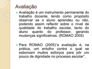Avaliação
 Avaliação é um instrumento permanente do
trabalho docente, tendo como propósito
observar se o aluno aprendeu ou não,
podendo assim reflectir sobre o nível de
qualidade do trabalho escolar, tanto do
aluno quanto do professor, gerando
mudanças significativas. (ROMAO 2005)
 Para ROMAO (2005)“a avaliação é, na
prática, um entulho contra o qual se
esboroam muitos esforços para pôr um
pouco de dignidade no processo escolar”.
 
