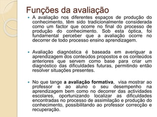 Funções da avaliação
 A avaliação nos diferentes espaços de produção do
conhecimento, têm sido tradicionalmente considerada
como um factor que ocorre no final do processo de
produção do conhecimento. Sob esta óptica, foi
fundamental perceber que a avaliação ocorre no
decorrer de todo processo ensino aprendizagem.
 Avaliação diagnóstica é baseada em averiguar a
aprendizagem dos conteúdos propostos e os conteúdos
anteriores que servem como base para criar um
diagnóstico das dificuldades futuras, permitindo então
resolver situações presentes.
 No que tange a avaliação formativa, visa mostrar ao
professor e ao aluno o seu desempenho na
aprendizagem bem como no decorrer das actividades
escolares, oportunizando localizar as dificuldades
encontradas no processo de assimilação e produção do
conhecimento, possibilitando ao professor correcção e
recuperação.
 