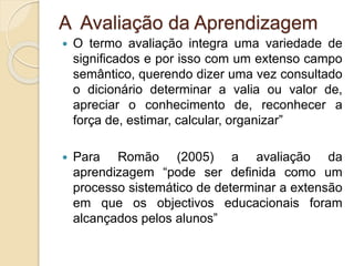 A Avaliação da Aprendizagem
 O termo avaliação integra uma variedade de
significados e por isso com um extenso campo
semântico, querendo dizer uma vez consultado
o dicionário determinar a valia ou valor de,
apreciar o conhecimento de, reconhecer a
força de, estimar, calcular, organizar”
 Para Romão (2005) a avaliação da
aprendizagem “pode ser definida como um
processo sistemático de determinar a extensão
em que os objectivos educacionais foram
alcançados pelos alunos”
 