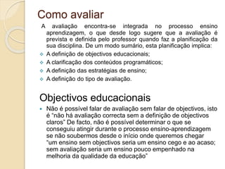 Como avaliar
A avaliação encontra-se integrada no processo ensino
aprendizagem, o que desde logo sugere que a avaliação é
prevista e definida pelo professor quando faz a planificação da
sua disciplina. De um modo sumário, esta planificação implica:
 A definição de objectivos educacionais;
 A clarificação dos conteúdos programáticos;
 A definição das estratégias de ensino;
 A definição do tipo de avaliação.
Objectivos educacionais
 Não é possível falar de avaliação sem falar de objectivos, isto
é “não há avaliação correcta sem a definição de objectivos
claros” De facto, não é possível determinar o que se
conseguiu atingir durante o processo ensino-aprendizagem
se não soubermos desde o início onde queremos chegar
“um ensino sem objectivos seria um ensino cego e ao acaso;
sem avaliação seria um ensino pouco empenhado na
melhoria da qualidade da educação”
 