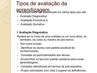 Tipos de avaliação da
aprendizagem
A avaliação pode ser classificada em vários tipos que são:
 Avaliação Diagnostica;
 Avaliação Formativa e;
 Avaliação Sumativa.
I. Avaliação Diagnóstica
Realiza-se no início de uma unidade ou um novo tema, do
semestre, do curso ou mesmo do ano lectivo.
 Tem como função:
 Identificar os alunos com padrão aceitável de
conhecimentos;
 Constatar as particularidades dos alunos;
 Encaminhar os que tem padrão aceitável para novas
aprendizagens.
 Constatar deficiências em termos de pré-requisitos;
 Propor actividades com vista a superar as deficiências.
 