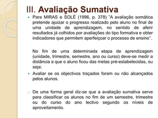 III. Avaliação Sumativa
 Para MIRAS e SOLÉ (1996, p. 378) ‟A avaliação somática
pretende ajuizar o progresso realizado pelo aluno no final de
uma unidade de aprendizagem, no sentido de aferir
resultados já colhidos por avaliações do tipo formativa e obter
indicadores que permitem aperfeiçoar o processo de ensino’’.
No fim de uma determinada etapa de aprendizagem
(unidade, trimestre, semestre, ano ou curso) deve-se medir a
distância a que o aluno ficou das metas pré-estabelecidas, ou
seja:
 Avaliar se os objectivos traçados foram ou não alcançados
pelos alunos.
o De uma forma geral diz-se que a avaliação sumativa serve
para classificar os alunos no fim de um semestre, trimestre
ou do curso do ano lectivo segundo os níveis de
aproveitamento.
 