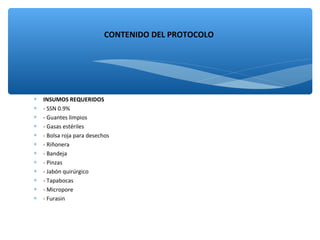 ∗ INSUMOS REQUERIDOS
∗ - SSN 0.9%
∗ - Guantes limpios
∗ - Gasas estériles
∗ - Bolsa roja para desechos
∗ - Riñonera
∗ - Bandeja
∗ - Pinzas
∗ - Jabón quirúrgico
∗ - Tapabocas
∗ - Micropore
∗ - Furasin
CONTENIDO DEL PROTOCOLO
 