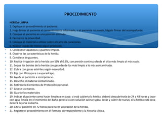 ∗ HERIDA LIMPIA
∗ 1. Explique el procedimiento al paciente.
∗ 2. Haga firmar al paciente el consentimiento informado, si el paciente no puede, hágalo firmar del acompañante.
∗ 3. Coloque al paciente en una posición cómoda.
∗ 4. Favorezca la privacidad.
∗ 5. Coloque el material a utilizar sobre el carro de curaciones.
∗ 6. Realice lavado de manos según protocolo.
∗ 7. Colóquese tapabocas y guantes limpios.
∗ 8. Observe las características de la herida.
∗ 9. Cámbiese de guantes.
∗ 10. Realice irrigación de la herida con SSN al 0.9%, con presión continua desde el sitio más limpio al más sucio.
∗ 11. Seque los bordes de la herida con gasa desde los más limpio a lo más contaminado.
∗ 12. Cubra con gasas estériles según necesidad.
∗ 13. Fije con Micropore o esparadrapo.
∗ 14. Ayude al paciente a incorporarse.
∗ 15. Deseche el material contaminado.
∗ 16. Retírese lo Elementos de Protección personal.
∗ 17. Lávese las manos.
∗ 18. Guarde los materiales
∗ 19. Indicar al paciente como hacer limpieza en casa: si está cubierta la herida, deberá descubrírsela de 24 a 48 horas y lavar
con agua limpia en el momento del baño general o con solución salina y gasa, secar y cubrir de nuevo, si la herida está seca
deberá dejarse cubierta.
∗ 20. Cite al paciente en 72 horas para hacer valoración de la herida.
∗ 21. Registre el procedimiento en el formato correspondiente y la historia clínica.
PROCEDIMIENTO
 
